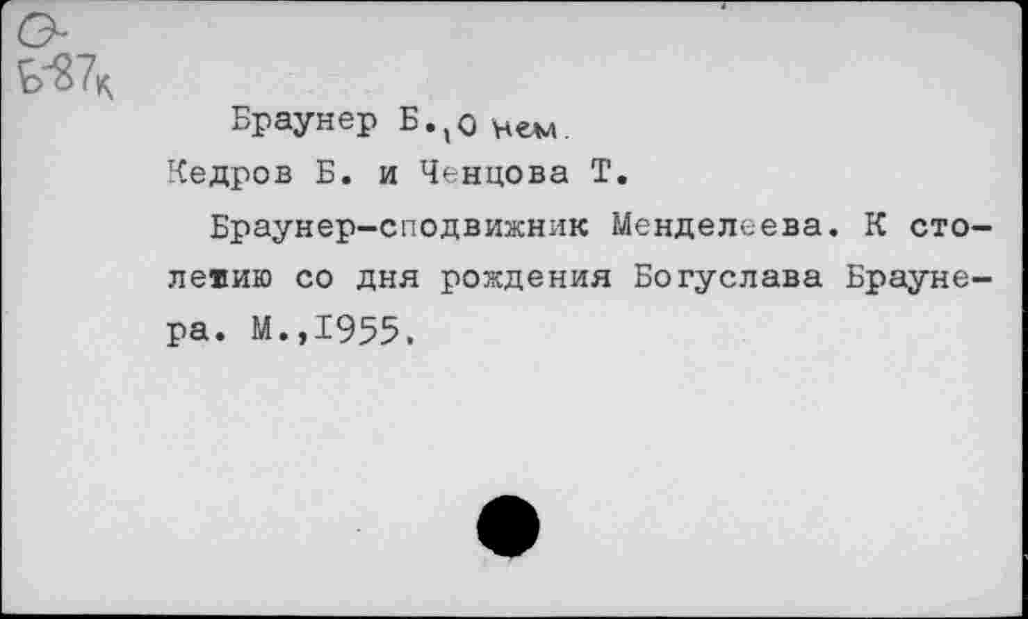 ﻿Браунер Б.,о
Кедров Б. и Ченцова Т.
Браунер-сподвижник Менделеева. К столетию со дня рождения Богуслава Браунера. М.,1955.